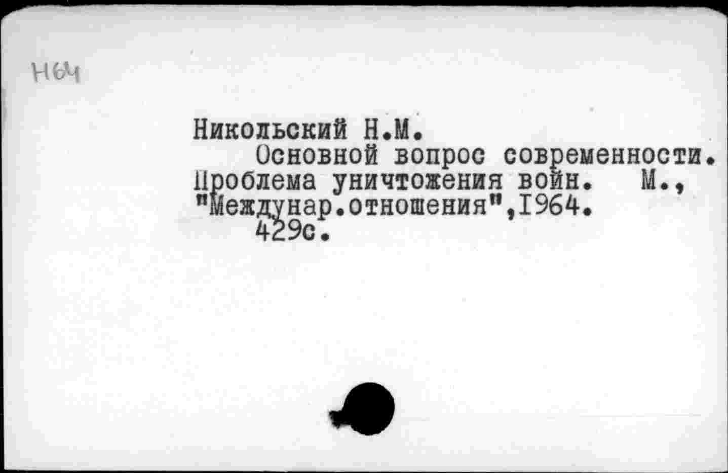 ﻿ньч
Никольский Н.М.
Основной вопрос современности. Проблема уничтожения войн. М., "межд^нар.отношения”,I964.